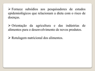  Fornece subsídios aos pesquisadores de estudos
epidemiológicos que relacionam a dieta com o risco de
doenças.
 Orientação da agricultura e das indústrias de
alimentos para o desenvolvimento de novos produtos.
 Rotulagem nutricional dos alimentos.
 