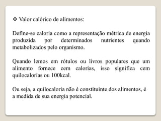  Valor calórico de alimentos:
Define-se caloria como a representação métrica de energia
produzida por determinados nutrientes quando
metabolizados pelo organismo.
Quando lemos em rótulos ou livros populares que um
alimento fornece cem calorias, isso significa cem
quilocalorias ou 100kcal.
Ou seja, a quilocaloria não é constituinte dos alimentos, é
a medida de sua energia potencial.
 