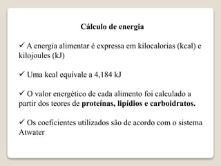 Cálculo de energia
 A energia alimentar é expressa em kilocalorias (kcal) e
kilojoules (kJ)
 Uma kcal equivale a 4,184 kJ
 O valor energético de cada alimento foi calculado a
partir dos teores de proteínas, lipídios e carboidratos.
 Os coeficientes utilizados são de acordo com o sistema
Atwater
 