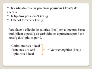 Carboidratos x 4 kcal
Proteínas x 4 kcal = Valor energético (kcal)
Lipídios x 9 kcal
* Os carboidratos e as proteínas possuem 4 kcal/g de
energia.
* Os lipídios possuem 9 kcal/g.
* O álcool fornece 7 kcal/g.
Para fazer o cálculo de calorias (kcal) em alimentos basta
multiplicar o peso/g de carboidratos e proteínas por 4 e o
peso/g dos lipídios por 9.
 