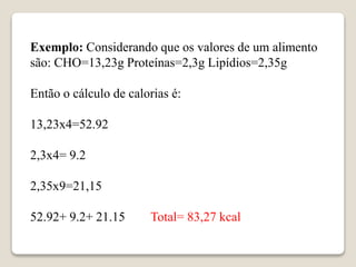 Exemplo: Considerando que os valores de um alimento
são: CHO=13,23g Proteínas=2,3g Lipídios=2,35g
Então o cálculo de calorias é:
13,23x4=52.92
2,3x4= 9.2
2,35x9=21,15
52.92+ 9.2+ 21.15 Total= 83,27 kcal
 