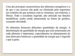 Uma das principais características dos alimentos energéticos é a
de que o seu excesso não pode ser eliminado pelo organismo
(ao contrário do que acontece com as vitaminas, sais minerais, e
fibras). Todo o excedente ingerido, não utilizado nas funções
metabólicas, acaba sendo armazenado na forma de gordura,
causando obesidade.
Os alimentos fornecem diferentes quantidades de energia. A
determinação da quantidade de energia que está armazenada em
cada alimento é importante, especialmente no planejamento de
uma dieta para balancear a quantidade de energia que é ingerida
e que é gasta.
 