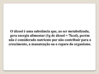 O álcool é uma substância que, ao ser metabolizada,
gera energia alimentar (1g de álcool = 7kcal), porém
não é considerado nutriente por não contribuir para o
crescimento, a manutenção ou o reparo do organismo.
 