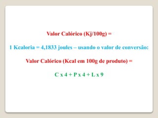 Valor Calórico (Kj/100g) =
1 Kcaloria = 4,1833 joules – usando o valor de conversão:
Valor Calórico (Kcal em 100g de produto) =
C x 4 + P x 4 + L x 9
 