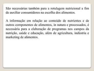 São necessárias também para a rotulagem nutricional a fim
de auxiliar consumidores na escolha dos alimentos.
A informação em relação ao conteúdo de nutrientes e de
outros componentes de alimentos, in natura e processados, é
necessária para a elaboração de programas nos campos da
nutrição, saúde e educação, além de agricultura, indústria e
marketing de alimentos.
 