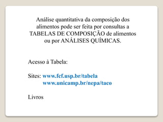 Análise quantitativa da composição dos
alimentos pode ser feita por consultas a
TABELAS DE COMPOSIÇÃO de alimentos
ou por ANÁLISES QUÍMICAS.
Acesso à Tabela:
Sites: www.fcf.usp.br/tabela
www.unicamp.br/nepa/taco
Livros
 