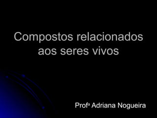 Compostos relacionadosCompostos relacionados
aos seres vivosaos seres vivos
ProfProfaa
Adriana NogueiraAdriana Nogueira
 