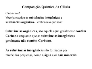 Composição Química da Célula
Caro aluno!
Você já estudou as substâncias inorgânicas e
substâncias orgânicas. Lembra-se o que são?
Substâncias orgânicas, são aquelas que geralmente contêm
Carbono enquanto que as substâncias inorgânicas
geralmente não contêm Carbono.
As substâncias inorgânicas são formadas por
moléculas pequenas, como a água e os sais minerais
 