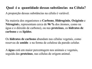 Qual é a quantidade dessas substâncias na Célula?
A proporção dessas substâncias na célula é variável.
Na maioria dos organismos o Carbono, Hidrogénio, Oxigénio e
Nitrogénio, representam cerca de 96 % dos átomos, como na
água e o dióxido de carbono), ou nas proteínas, os hidratos de
carbono e os lípidos.
Os hidratos de carbono abundam nas células vegetais, como
reservas de amido e na forma de celulose da parede celular.
A água está em maior percentagem nos animais e vegetais,
seguida das proteínas, nas células de origem animal.
 