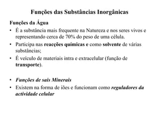 Funções das Substâncias Inorgânicas
Funções da Água
• É a substância mais frequente na Natureza e nos seres vivos e
representando cerca de 70% do peso de uma célula.
• Participa nas reacções químicas e como solvente de várias
substâncias;
• É veículo de materiais intra e extracelular (função de
transporte).
• Funções de sais Minerais
• Existem na forma de iões e funcionam como reguladores da
actividade celular
 