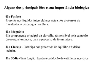 Alguns dos principais iões e sua importância biológica
Ião Fosfato
Presente nos líquidos intercelulares actua nos processos de
transferência de energia na célula.
Ião Magnésio
É a componente principal da clorofila, responsável pela captação
da energia luminosa, para o processo da fotossíntese.
Ião Cloreto - Participa nos processos de equilíbrio hídrico
celular.
Ião Sódio -Tem função ligada à condução de estímulos nervosos
 