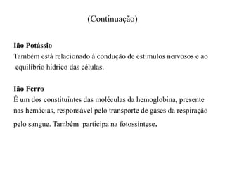 (Continuação)
Ião Potássio
Também está relacionado à condução de estímulos nervosos e ao
equilíbrio hídrico das células.
Ião Ferro
É um dos constituintes das moléculas da hemoglobina, presente
nas hemácias, responsável pelo transporte de gases da respiração
pelo sangue. Também participa na fotossíntese.
 