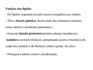 Funções dos lípidos
- Os lípidos responsáveis pela reserva energética nas células;
- Têm a função plástica, fazem parte das estruturas celulares,
como núcleo e membrana plasmática.;
- Exercem função protectora (contra choque mecânico) e
isoladora (isolante térmico), aumentando assim a resistência do
corpo dos animais e do Homem contra a perda de calor;
- Protegem a planta contra a desidratação.
 