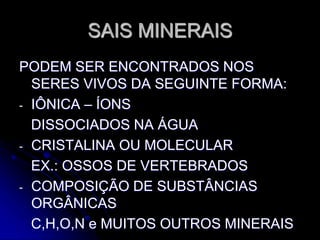 SAIS MINERAIS
PODEM SER ENCONTRADOS NOS
SERES VIVOS DA SEGUINTE FORMA:
- IÔNICA – ÍONS
DISSOCIADOS NA ÁGUA
- CRISTALINA OU MOLECULAR
EX.: OSSOS DE VERTEBRADOS
- COMPOSIÇÃO DE SUBSTÂNCIAS
ORGÂNICAS
C,H,O,N e MUITOS OUTROS MINERAIS
 