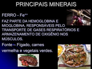 PRINCIPAIS MINERAIS
FERRO - Fe++
FAZ PARTE DA HEMOGLOBINA E
MIOGLOBINA, RESPONSÁVEIS PELO
TRANSPORTE DE GASES RESPIRATÓRIOS E
ARMAZENAMENTO DE OXIGÊNIO NOS
MÚSCULOS.
Fonte – Fígado, carnes
vermelha e vegetais verdes.
 