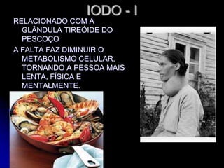 IODO - I
RELACIONADO COM A
GLÂNDULA TIREÓIDE DO
PESCOÇO
A FALTA FAZ DIMINUIR O
METABOLISMO CELULAR,
TORNANDO A PESSOA MAIS
LENTA, FÍSICA E
MENTALMENTE.
 