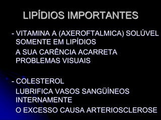 LIPÍDIOS IMPORTANTES
- VITAMINA A (AXEROFTALMICA) SOLÚVEL
SOMENTE EM LIPÍDIOS
A SUA CARÊNCIA ACARRETA
PROBLEMAS VISUAIS
- COLESTEROL
LUBRIFICA VASOS SANGÜÍNEOS
INTERNAMENTE
O EXCESSO CAUSA ARTERIOSCLEROSE
 