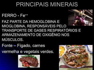 PRINCIPAIS MINERAIS
PRINCIPAIS MINERAIS
FERRO - Fe
FERRO - Fe++
++
FAZ PARTE DA HEMOGLOBINA E
FAZ PARTE DA HEMOGLOBINA E
MIOGLOBINA, RESPONSÁVEIS PELO
MIOGLOBINA, RESPONSÁVEIS PELO
TRANSPORTE DE GASES RESPIRATÓRIOS E
TRANSPORTE DE GASES RESPIRATÓRIOS E
ARMAZENAMENTO DE OXIGÊNIO NOS
ARMAZENAMENTO DE OXIGÊNIO NOS
MÚSCULOS
MÚSCULOS.
.
Fonte – Fígado, carnes
Fonte – Fígado, carnes
vermelha e vegetais verdes.
vermelha e vegetais verdes.
 