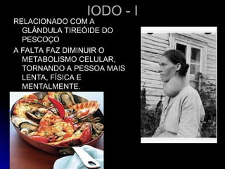IODO - I
IODO - I
RELACIONADO COM A
RELACIONADO COM A
GLÂNDULA TIREÓIDE DO
GLÂNDULA TIREÓIDE DO
PESCOÇO
PESCOÇO
A FALTA FAZ DIMINUIR O
A FALTA FAZ DIMINUIR O
METABOLISMO CELULAR,
METABOLISMO CELULAR,
TORNANDO A PESSOA MAIS
TORNANDO A PESSOA MAIS
LENTA, FÍSICA E
LENTA, FÍSICA E
MENTALMENTE.
MENTALMENTE.
 