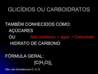 GLICÍDIOS OU CARBOIDRATOS
GLICÍDIOS OU CARBOIDRATOS
TAMBÉM CONHECIDOS COMO:
TAMBÉM CONHECIDOS COMO:
AÇÚCARES
AÇÚCARES
OU
OU
HIDRATO DE CARBONO
HIDRATO DE CARBONO
FÓRMULA GERAL:
FÓRMULA GERAL:
[C(H
[C(H2
2O)]
O)]n
n
Obs: são formados por C, H, O
Obs: são formados por C, H, O
Gás carbônico + água = Carboidrato
 