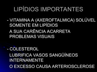 LIPÍDIOS IMPORTANTES
LIPÍDIOS IMPORTANTES
- VITAMINA A (AXEROFTALMICA) SOLÚVEL
- VITAMINA A (AXEROFTALMICA) SOLÚVEL
SOMENTE EM LIPÍDIOS
SOMENTE EM LIPÍDIOS
A SUA CARÊNCIA ACARRETA
A SUA CARÊNCIA ACARRETA
PROBLEMAS VISUAIS
PROBLEMAS VISUAIS
- COLESTEROL
- COLESTEROL
LUBRIFICA VASOS SANGÜÍNEOS
LUBRIFICA VASOS SANGÜÍNEOS
INTERNAMENTE
INTERNAMENTE
O EXCESSO CAUSA ARTERIOSCLEROSE
O EXCESSO CAUSA ARTERIOSCLEROSE
 
