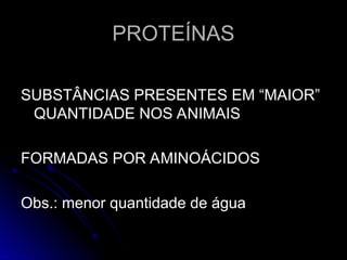 PROTEÍNAS
PROTEÍNAS
SUBSTÂNCIAS PRESENTES EM “MAIOR”
SUBSTÂNCIAS PRESENTES EM “MAIOR”
QUANTIDADE NOS ANIMAIS
QUANTIDADE NOS ANIMAIS
FORMADAS POR AMINOÁCIDOS
FORMADAS POR AMINOÁCIDOS
Obs.: menor quantidade de água
Obs.: menor quantidade de água
 