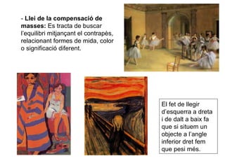 -  Llei de la compensació de masses:  Es tracta de buscar l’equilibri mitjançant el contrapès, relacionant formes de mida, color o significació diferent. El fet de llegir d’esquerra a dreta i de dalt a baix fa que si situem un objecte a l’angle inferior dret fem que pesi més. 