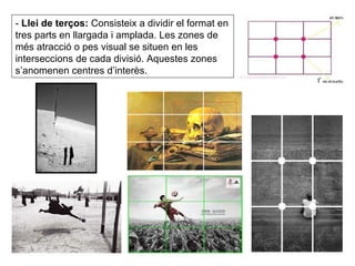 -  Llei de terços:  Consisteix a dividir el format en tres parts en llargada i amplada. Les zones de més atracció o pes visual se situen en les interseccions de cada divisió. Aquestes zones s’anomenen centres d’interès. 