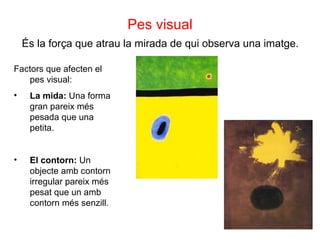 Pes visual És la força que atrau la mirada de qui observa una imatge. Factors que afecten el pes visual:  La mida:  Una forma gran pareix més pesada que una petita. El contorn:  Un objecte amb contorn irregular pareix més pesat que un amb contorn més senzill. 