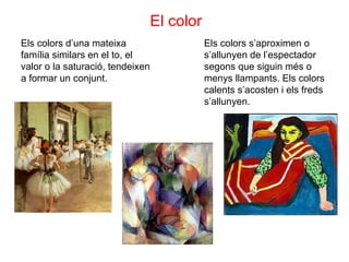 El color Els colors d’una mateixa família similars en el to, el valor o la saturació, tendeixen a formar un conjunt. Els colors s’aproximen o s’allunyen de l’espectador segons que siguin més o menys llampants. Els colors calents s’acosten i els freds s’allunyen. 