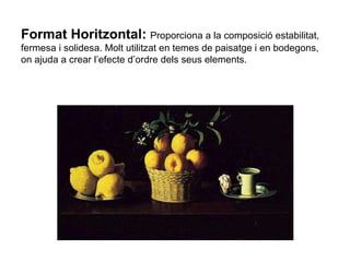 Format Horitzontal:   Proporciona a la composició estabilitat, fermesa i solidesa. Molt utilitzat en temes de paisatge i en bodegons, on ajuda a crear l’efecte d’ordre dels seus elements. 