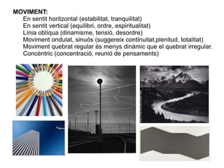 MOVIMENT:
En sentit horitzontal (estabilitat, tranquilitat)
En sentit vertical (equilibri, ordre, espiritualitat)
Línia oblíqua (dinamisme, tensió, desordre)
Moviment ondulat, sinuós (suggereix continuitat,plenitud, totalitat)
Moviment quebrat regular és menys dinàmic que el quebrat irregular.
Concèntric (concentració, reunió de pensaments)
 
