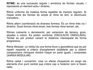RITME: és una successió regular i armònica de formes visuals, i
representa un element actiu i dinàmic.
Ritme uniforme (la mateixa forma repetida de manera regular). Si
l'espai entre les formes és ample el ritme és lent, si disminueix
s'accelera..
Ritme altern (combinació de diverses formes). És un ritme més viu i
dinàmic. Dues formes ritme binari, tres formes ritme ternari, etc.
Ritmes creixents o decreixents: per variacions de tamany, gruix,
alçades o colors. Es poden combinar (OSCILACIÓ ONDULADA).
També es pot produir variant la distància interespaial de forma
progressiva.
Ritme Modular: un mòdul és una forma lliure o geomètrica que es pot
repetir respecte a criteris d'acoplament establerts per a obtenir
composicions rítmiques dividint l'espai en parts iguals i compostes
(XARXA MODULAR)
Ritme radial i concèntric: crea un efecte d'expansió en sorgir els
elements d'un punt central que s'obre cap a l'exterior com si fossin
radis.
 