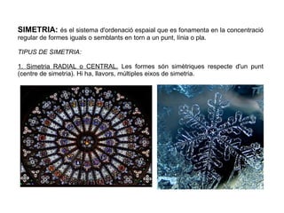 SIMETRIA: és el sistema d'ordenació espaial que es fonamenta en la concentració
regular de formes iguals o semblants en torn a un punt, línia o pla.
TIPUS DE SIMETRIA:
1. Simetria RADIAL o CENTRAL. Les formes són simètriques respecte d'un punt
(centre de simetria). Hi ha, llavors, múltiples eixos de simetria.
 