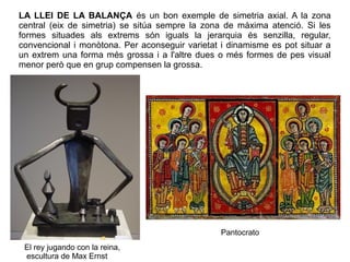 El rey jugando con la reina,
escultura de Max Ernst
LA LLEI DE LA BALANÇA és un bon exemple de simetria axial. A la zona
central (eix de simetria) se sitúa sempre la zona de màxima atenció. Si les
formes situades als extrems són iguals la jerarquia és senzilla, regular,
convencional i monòtona. Per aconseguir varietat i dinamisme es pot situar a
un extrem una forma més grossa i a l'altre dues o més formes de pes visual
menor però que en grup compensen la grossa.
Pantocrato
 