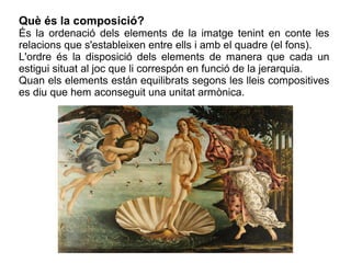 Què és la composició?
És la ordenació dels elements de la imatge tenint en conte les
relacions que s'estableixen entre ells i amb el quadre (el fons).
L'ordre és la disposició dels elements de manera que cada un
estigui situat al joc que li correspón en funció de la jerarquia.
Quan els elements están equilibrats segons les lleis compositives
es diu que hem aconseguit una unitat armònica.
 