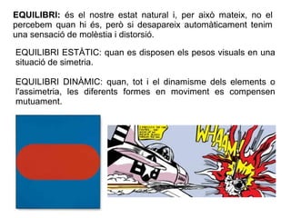 EQUILIBRI ESTÀTIC: quan es disposen els pesos visuals en una
situació de simetria.
EQUILIBRI DINÀMIC: quan, tot i el dinamisme dels elements o
l'assimetria, les diferents formes en moviment es compensen
mutuament.
EQUILIBRI: és el nostre estat natural i, per això mateix, no el
percebem quan hi és, però si desapareix automàticament tenim
una sensació de molèstia i distorsió.
 