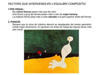 FACTORS QUE INTERVENEN EN L'EQUILIBRI COMPOSITIU
1.PES VISUAL:
Els colors foscos pesen més que els clars
Una forma o grup de formes pesen més si són de major tamany
La mateixa forma pesa més si esta ubicada a la part superior dreta del format
2. POSICIÓ:
Sempre que la zona de màxima atenció es desplaçada del centre geomètric
s'obté major dinamisme. En general a la dreta de l'espai les figures tenen més
pes visual.
 