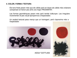 4. COLOR, FORMA I TEXTURA
Els tons freds pesen més que els càlids però en ésser els càlids més cridaners
compensen el menor pes amb una major PROXIMITAT.
Les formes geomètriques pesen més però també s'allunyen. Les irregulars
incrementen el pes visual apropant-se a l'espectador.
Un acabat texturat pesa menys que un homogeni, però s'aproxima més a
l'espectador.
ADOLF GOTTLIEB
 