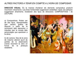 ALTRES FACTORS A TENIR EN COMPTE A L'HORA DE COMPOSAR:
DIRECCIÓ VISUAL: És la manera d'ordenar els elements compositius produïnt
moviment i dinamisme. Les línies horitzontals suggereixen estabilitat i repós ;les oblíqües
suggereixen dinamisme. Existeixen dos tipus de direccions: COMPOSITIVES i de
LECTURA.
a) Compositives. Poden ser
de dos tipus, representades
(per vectors gràfics de
direcció a partir de la
col·locació dels elements) o
induides (per la mirada dels
personatges que apareixen a
la obra).
b) de Lectura. Des de la zona
de màxima atenció (punt de
partida de la observació)
s'anirà recorrent la obra en
funció de la jerarquia
establerta.
 