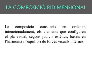 LA COMPOSICIÓ BIDIMENSIONAL
La composició consisteix en ordenar,
intencionadament, els elements que configuren
el pla visual, segons judicis estètics, basats en
l'harmonia i l'equilibri de forces visuals internes.
 