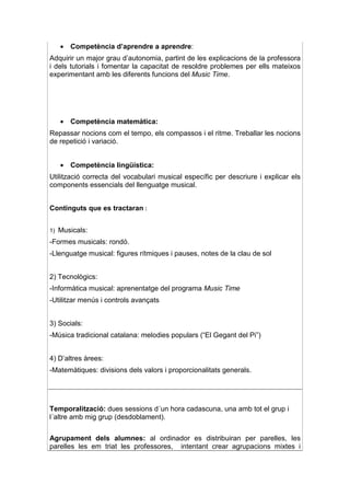 • Competència d’aprendre a aprendre:
Adquirir un major grau d’autonomia, partint de les explicacions de la professora
i dels tutorials i fomentar la capacitat de resoldre problemes per ells mateixos
experimentant amb les diferents funcions del Music Time.




     • Competència matemàtica:
Repassar nocions com el tempo, els compassos i el ritme. Treballar les nocions
de repetició i variació.


     • Competència lingüística:
Utilització correcta del vocabulari musical específic per descriure i explicar els
components essencials del llenguatge musical.


Continguts que es tractaran :


1)   Musicals:
-Formes musicals: rondó.
-Llenguatge musical: figures rítmiques i pauses, notes de la clau de sol


2) Tecnològics:
-Informàtica musical: aprenentatge del programa Music Time
-Utilitzar menús i controls avançats


3) Socials:
-Música tradicional catalana: melodies populars (“El Gegant del Pi”)


4) D’altres àrees:
-Matemàtiques: divisions dels valors i proporcionalitats generals.




Temporalització: dues sessions d´un hora cadascuna, una amb tot el grup i
l´altre amb mig grup (desdoblament).


Agrupament dels alumnes: al ordinador es distribuiran per parelles, les
parelles les em triat les professores, intentant crear agrupacions mixtes i
 