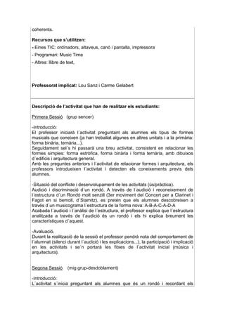 coherents.

Recursos que s’utilitzen:
- Eines TIC: ordinadors, altaveus, canó i pantalla, impressora
- Programari: Music Time
- Altres: llibre de text,




Professorat implicat: Lou Sanz i Carme Gelabert



Descripció de l’activitat que han de realitzar els estudiants:

Primera Sessió (grup sencer)

-Introducció:
El professor iniciarà l´activitat preguntant als alumnes els tipus de formes
musicals que coneixen (ja han treballat algunes en altres unitats i a la primària:
forma binària, ternària...).
Seguidament sel´s hi passarà una breu activitat, consistent en relacionar les
formes simples: forma estròfica, forma binària i forma ternària, amb dibuixos
d´edificis i arquitectura general.
Amb les preguntes anteriors i l´activitat de relacionar formes i arquitectura, els
professors introdueixen l´activitat i detecten els coneixements previs dels
alumnes.

-Situació del conflicte i desenvolupament de les activitats (ús/pràctica).
Audició i discriminació d´un rondó. A través de l´audició i reconeixement de
l´estructura d´un Rondó molt senzill (3er moviment del Concert per a Clarinet i
Fagot en si bemoll, d´Stamitz), es pretén que els alumnes descobreixen a
través d´un musicograma l´estructura de la forma nova: A-B-A-C-A-D-A
Acabada l´audició i l´anàlisi de l´estructura, el professor explica que l´estructura
analitzada a través de l´audició és un rondó i els hi explica breument les
característiques d´aquest.

-Avaluació.
Durant la realització de la sessió el professor pendrà nota del comportament de
l´alumnat (silenci durant l´audició i les explicacions...), la participació i implicació
en les activitats i se´n portarà les fitxes de l´activitat inicial (música i
arquitectura).


Segona Sessió       (mig grup-desdoblament)

-Introducció:
L´activitat s´inicia preguntant als alumnes que és un rondó i recordant els
 