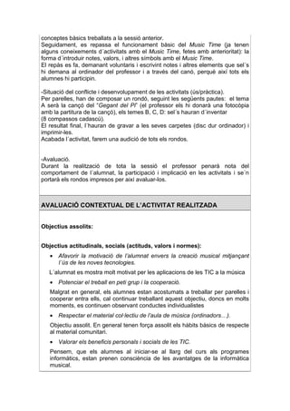 conceptes bàsics treballats a la sessió anterior.
Seguidament, es repassa el funcionament bàsic del Music Time (ja tenen
alguns coneixements d´activitats amb el Music Time, fetes amb anterioritat): la
forma d´introduir notes, valors, i altres símbols amb el Music Time.
El repàs es fa, demanant voluntaris i escrivint notes i altres elements que sel´s
hi demana al ordinador del professor i a través del canó, perquè així tots els
alumnes hi participin.

-Situació del conflicte i desenvolupament de les activitats (ús/pràctica).
Per parelles, han de composar un rondó, seguint les següents pautes: el tema
A serà la cançó del “Gegant del Pi” (el professor els hi donarà una fotocòpia
amb la partitura de la cançó), els temes B, C, D: sel´s hauran d´inventar
(8 compassos cadascú).
El resultat final, l´hauran de gravar a les seves carpetes (disc dur ordinador) i
imprimir-les.
Acabada l´activitat, farem una audició de tots els rondos.


-Avaluació.
Durant la realització de tota la sessió el professor penarà nota del
comportament de l´alumnat, la participació i implicació en les activitats i se´n
portarà els rondos impresos per així avaluar-los.



AVALUACIÓ CONTEXTUAL DE L’ACTIVITAT REALITZADA


Objectius assolits:


Objectius actitudinals, socials (actituds, valors i normes):
   • Afavorir la motivació de l’alumnat envers la creació musical mitjançant
     l´ús de les noves tecnologies.
   L´alumnat es mostra molt motivat per les aplicacions de les TIC a la música
   • Potenciar el treball en peti grup i la cooperació.
   Malgrat en general, els alumnes estan acostumats a treballar per parelles i
   cooperar entra ells, cal continuar treballant aquest objectiu, doncs en molts
   moments, es continuen observant conductes individualistes
   • Respectar el material col·lectiu de l’aula de música (ordinadors…).
   Objectiu assolit. En general tenen força assolit els hàbits bàsics de respecte
   al material comunitari.
   • Valorar els beneficis personals i socials de les TIC.
   Pensem, que els alumnes al iniciar-se al llarg del curs als programes
   informàtics, estan prenen consciència de les avantatges de la informàtica
   musical.
 