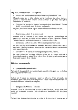 Objectius procedimentals i conceptuals:
   • Pràctica de l´escriptura musical a partir del programa Music Time
   Malgrat encara els hi falta pràctica en la introducció de notes, figures…
   gràcies a l´activitat han millorat substancialment la pràctica d´escriptura
   informàtica de la música.
   • Composició d´un rondó a través d´un tema A donat (melodia del “ Gegant
     del Pi) i creació de la resta de temes contrastats.
   Objectiu plenament assolit, alguns rondos han estat realment ben fets.


   • Aprenentatge pràctic de la forma rondó
   Pensem que al treballar d´una forma tant original l´aprenentatge de
   l´estructura interna d´un rondó, aquest objectiu ha estat plenament assolit.
   Tothom ha entès perfectament quina és l´estructura del rondó.
   • Comparació i reflexió sobre les diferents composicions creades
   La tasca de comparar i reflexionar sobre els resultats obtinguts de la creació
   del rondó, ha estat potser un dels objectius menys treballats. Cal potenciar
   més aquest aspecte.
   • Descobrir l’ús de les noves tecnologies mitjançant la pràctica.
   La creació musical d´un rondó informàticament, els ha premés entendre la
   importància que té el Music Time, i altres tipus de programari musical, per a
   la creació i audició de la música.


Objectius competencials:


   • Competència Comunicativa:
Potenciar la divulgació i la comunicació dels resultats mitjançant una audició de
totes les peces composades.


Malgrat els hi costa ser pacients i estar en silenci a l´hora d´escoltar als
companys, pensem que aquesta competència s´està assolint mica en mica. Cal
continuar treballant sobre aquest objectiu.


   • Competència Artística i cultural:
Treballar l’aspecte més creatiu de la música: la composició i alhora reflexionar
sobre els processos creatius i els components essencials del llenguatge
musical.


Pensem que treballar la creativitat a través de la composició musical, és la
 