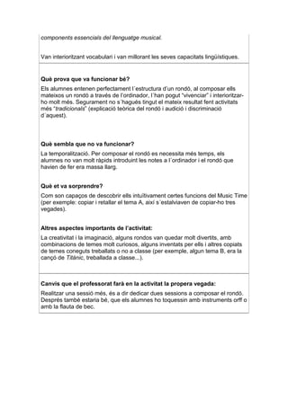 components essencials del llenguatge musical.


Van interioritzant vocabulari i van millorant les seves capacitats lingüístiques.


Què prova que va funcionar bé?
Els alumnes entenen perfectament l´estructura d’un rondó, al composar ells
mateixos un rondó a través de l’ordinador, l´han pogut “vivenciar” i interioritzar-
ho molt més. Segurament no s´hagués tingut el mateix resultat fent activitats
més “tradicionals” (explicació teòrica del rondó i audició i discriminació
d´aquest).



Què sembla que no va funcionar?
La temporalització. Per composar el rondó es necessita més temps, els
alumnes no van molt ràpids introduint les notes a l´ordinador i el rondó que
havien de fer era massa llarg.


Què et va sorprendre?
Com son capaços de descobrir ells intuïtivament certes funcions del Music Time
(per exemple: copiar i retallar el tema A, així s´estalviaven de copiar-ho tres
vegades).


Altres aspectes importants de l’activitat:
La creativitat i la imaginació, alguns rondos van quedar molt divertits, amb
combinacions de temes molt curiosos, alguns inventats per ells i altres copiats
de temes coneguts treballats o no a classe (per exemple, algun tema B, era la
cançó de Titànic, treballada a classe...).



Canvis que el professorat farà en la activitat la propera vegada:
Realitzar una sessió més, és a dir dedicar dues sessions a composar el rondó.
Després també estaria bé, que els alumnes ho toquessin amb instruments orff o
amb la flauta de bec.
 