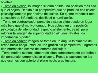 objetiva. -  Toma en picado:  la imagen si toma desde una posición más alta que el objeto. Debido a la perspectiva que se produce nos coloca psicológicamente por encima del sujeto. Se quiere transmitir una sensación de inferioridad, debilidad o humillación. -  Toma en contrapicado:  punto de vista se sitúa desde un lugar más bajo que el motivo tomado. Nos coloca en una posición psicológica de inferioridad respecto al elemento, es útil para reforzar la imagen de superioridad en algunos retratos, da importancia o poder. -  Toma en cenital:  imagen se toma en un ángulo totalmente de arriba hacia abajo. Produce una gráfica sin perspectiva. Logramos dar información acerca del entorno del sujeto. Toma nadir o supina:  cámara se sitúa completamente por debajo del personaje, perpendicular al suelo. Pocas situaciones en las que usamos con acierto el plano nadir: arquitectura. 