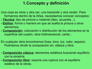 Concepto y definición Una cosa es mirar y otra ver, una transmitir y otra recibir. Para formarnos dentro de la Artes, necesitamos conocer conceptos: -   Técnica :  tipo de pintura o material (óleo, acuarela...). -  Estilos :  forma o manera en que se suelta la pintura u otros elementos. -  Composición :  colocación o distribución de los elementos en la superficie del cuadro, obra tridimensional, cartel... En cualquier obra encontramos línea, tono, luz, color, espacio. Podríamos dividir la composición en: clásica y libre. -  Composición clásica :  elementos estáticos buscando equilibrio con la simetría.  -  Composición libre :  supone una ruptura con el equilibrio estático de la obras. 