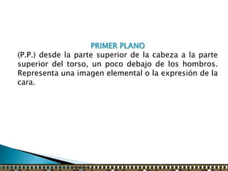 PRIMER PLANO
(P.P.) desde la parte superior de la cabeza a la parte
superior del torso, un poco debajo de los hombros.
Representa una imagen elemental o la expresión de la
cara.
 