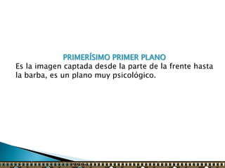 PRIMERÍSIMO PRIMER PLANO
Es la imagen captada desde la parte de la frente hasta
la barba, es un plano muy psicológico.
 